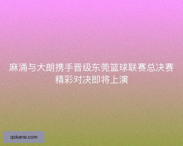 麻涌与大朗携手晋级东莞篮球联赛总决赛精彩对决即将上演