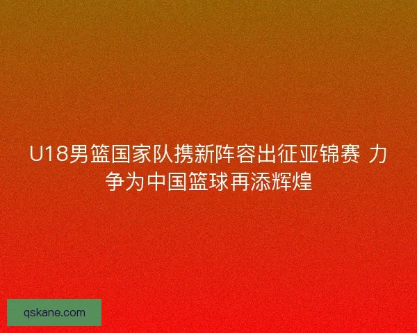 U18男篮国家队携新阵容出征亚锦赛 力争为中国篮球再添辉煌